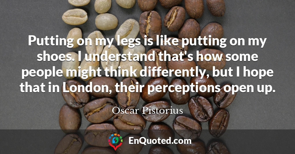 Putting on my legs is like putting on my shoes. I understand that's how some people might think differently, but I hope that in London, their perceptions open up.