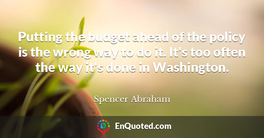Putting the budget ahead of the policy is the wrong way to do it. It's too often the way it's done in Washington.