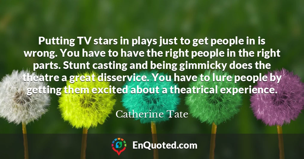 Putting TV stars in plays just to get people in is wrong. You have to have the right people in the right parts. Stunt casting and being gimmicky does the theatre a great disservice. You have to lure people by getting them excited about a theatrical experience.
