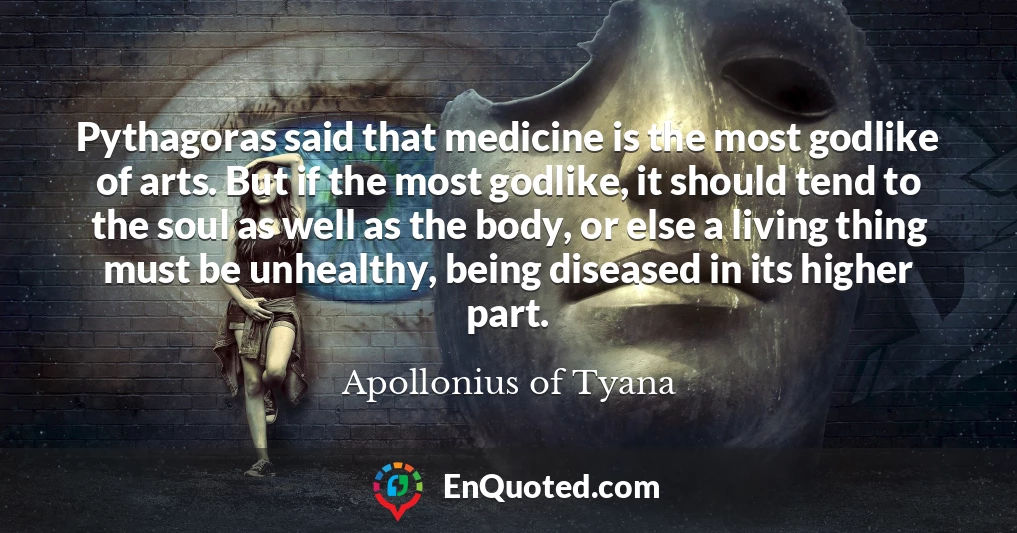Pythagoras said that medicine is the most godlike of arts. But if the most godlike, it should tend to the soul as well as the body, or else a living thing must be unhealthy, being diseased in its higher part.