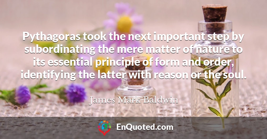 Pythagoras took the next important step by subordinating the mere matter of nature to its essential principle of form and order, identifying the latter with reason or the soul.
