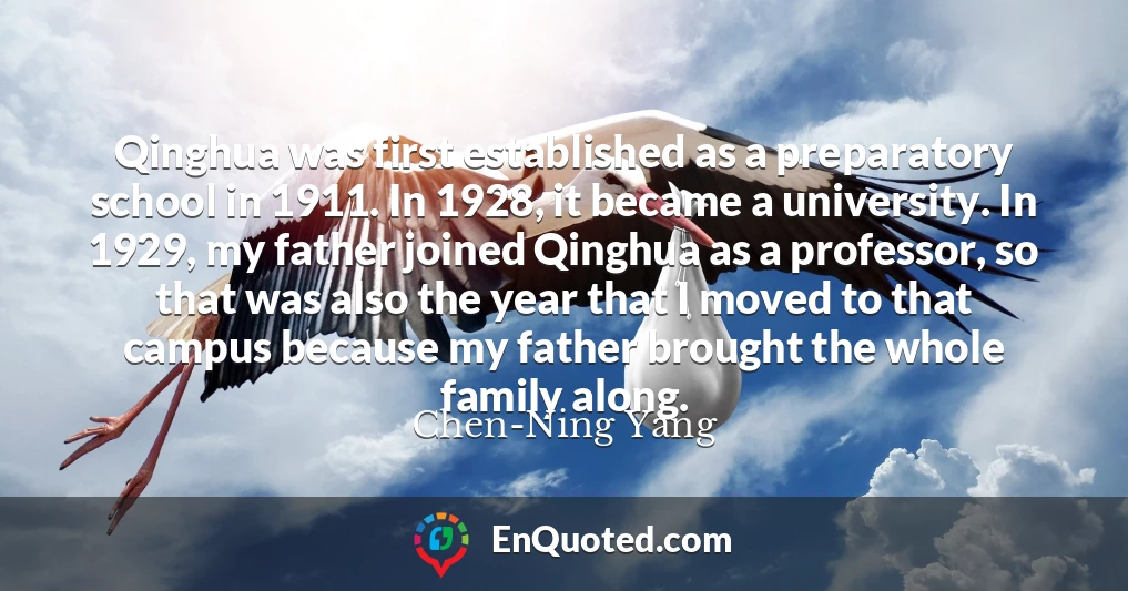 Qinghua was first established as a preparatory school in 1911. In 1928, it became a university. In 1929, my father joined Qinghua as a professor, so that was also the year that I moved to that campus because my father brought the whole family along.