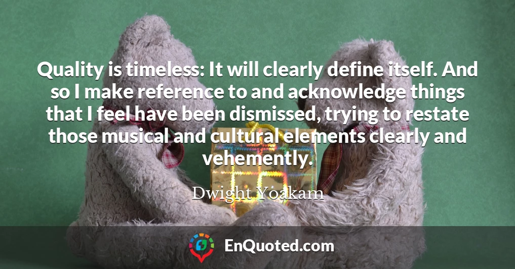 Quality is timeless: It will clearly define itself. And so I make reference to and acknowledge things that I feel have been dismissed, trying to restate those musical and cultural elements clearly and vehemently.