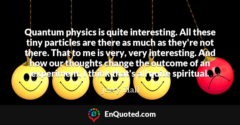 Quantum physics is quite interesting. All these tiny particles are there as much as they're not there. That to me is very, very interesting. And how our thoughts change the outcome of an experiment, I think that's all quite spiritual.