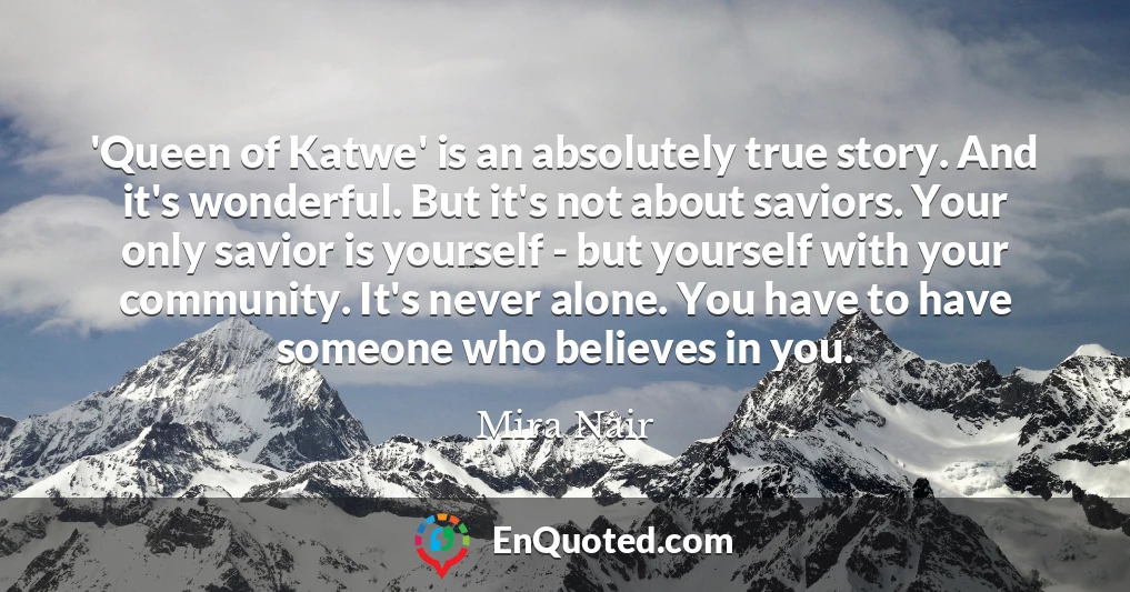 'Queen of Katwe' is an absolutely true story. And it's wonderful. But it's not about saviors. Your only savior is yourself - but yourself with your community. It's never alone. You have to have someone who believes in you.