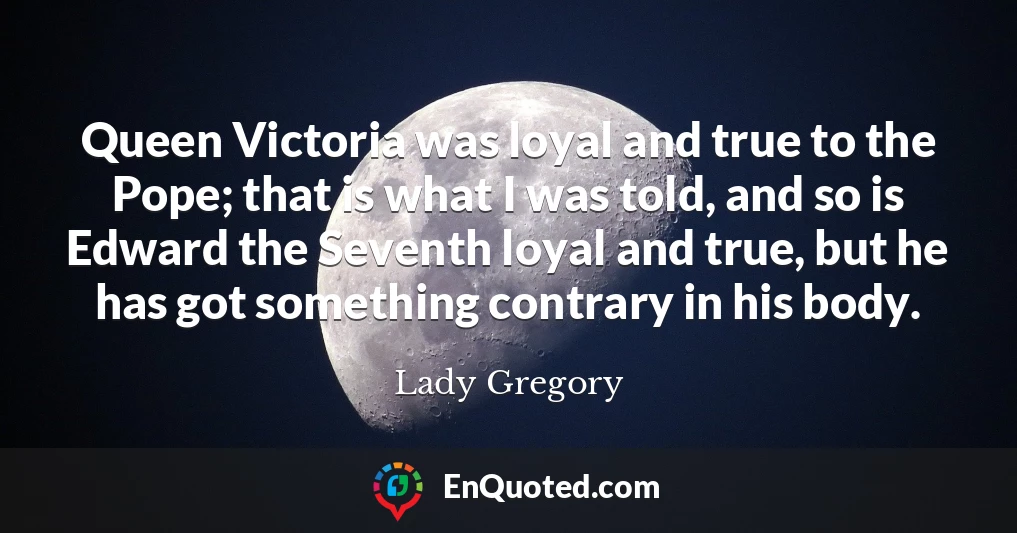 Queen Victoria was loyal and true to the Pope; that is what I was told, and so is Edward the Seventh loyal and true, but he has got something contrary in his body.