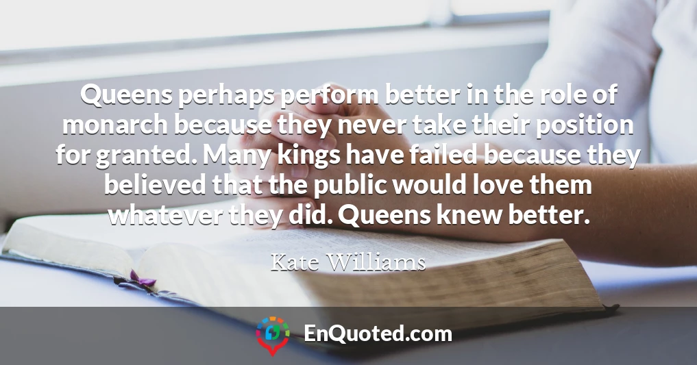 Queens perhaps perform better in the role of monarch because they never take their position for granted. Many kings have failed because they believed that the public would love them whatever they did. Queens knew better.