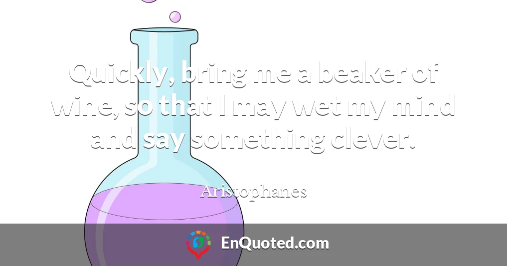 Quickly, bring me a beaker of wine, so that I may wet my mind and say something clever.
