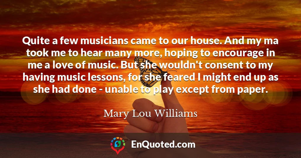 Quite a few musicians came to our house. And my ma took me to hear many more, hoping to encourage in me a love of music. But she wouldn't consent to my having music lessons, for she feared I might end up as she had done - unable to play except from paper.