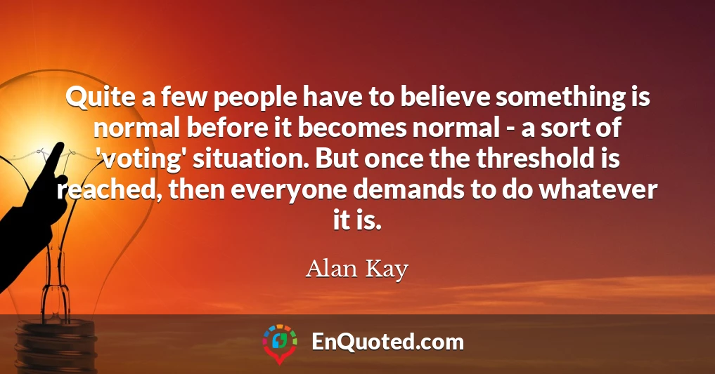 Quite a few people have to believe something is normal before it becomes normal - a sort of 'voting' situation. But once the threshold is reached, then everyone demands to do whatever it is.