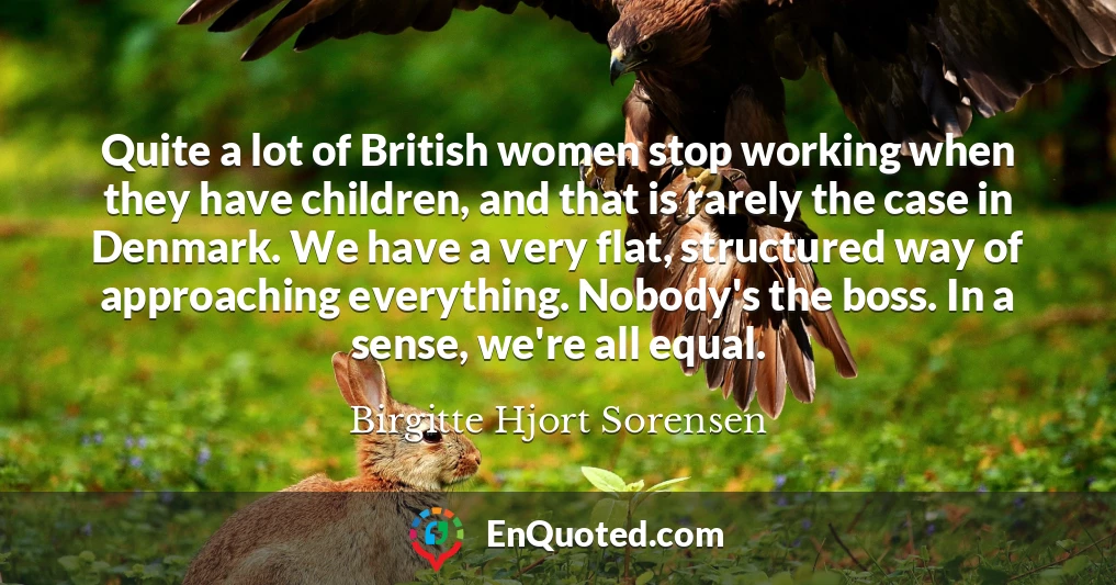 Quite a lot of British women stop working when they have children, and that is rarely the case in Denmark. We have a very flat, structured way of approaching everything. Nobody's the boss. In a sense, we're all equal.