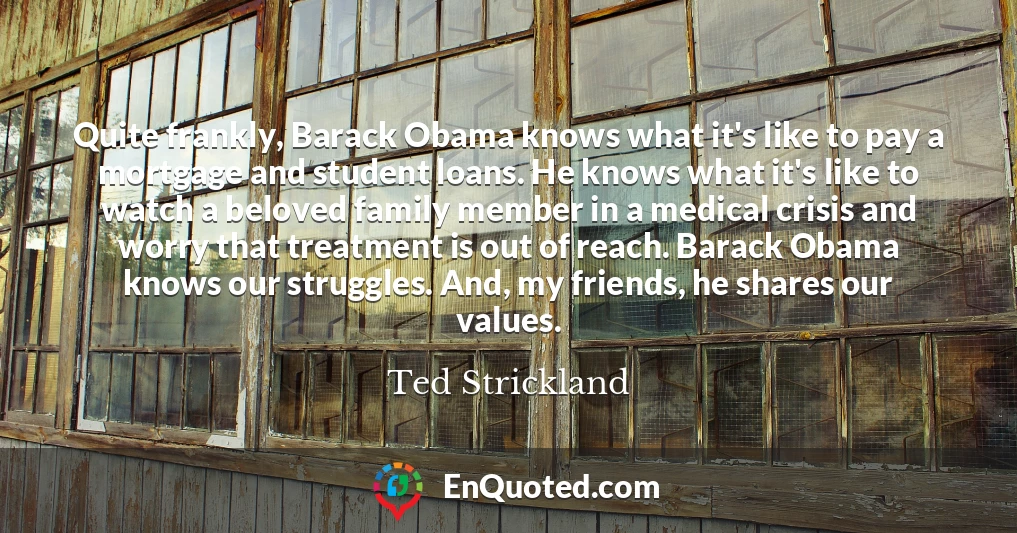 Quite frankly, Barack Obama knows what it's like to pay a mortgage and student loans. He knows what it's like to watch a beloved family member in a medical crisis and worry that treatment is out of reach. Barack Obama knows our struggles. And, my friends, he shares our values.
