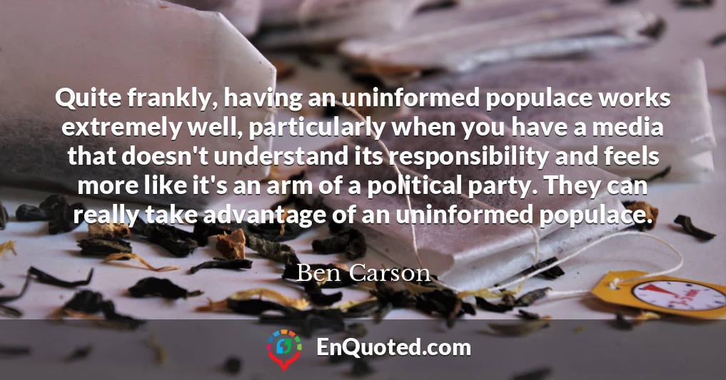 Quite frankly, having an uninformed populace works extremely well, particularly when you have a media that doesn't understand its responsibility and feels more like it's an arm of a political party. They can really take advantage of an uninformed populace.