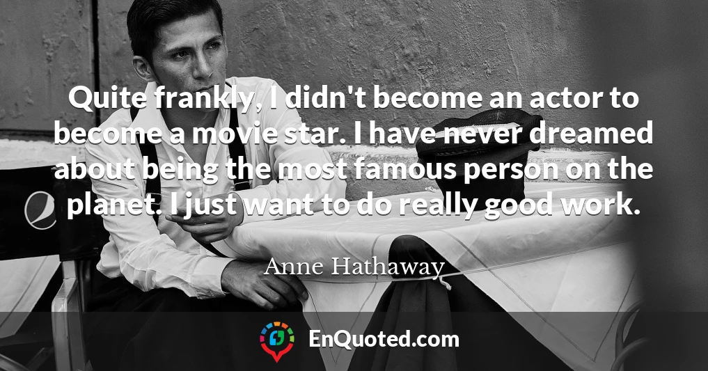 Quite frankly, I didn't become an actor to become a movie star. I have never dreamed about being the most famous person on the planet. I just want to do really good work.