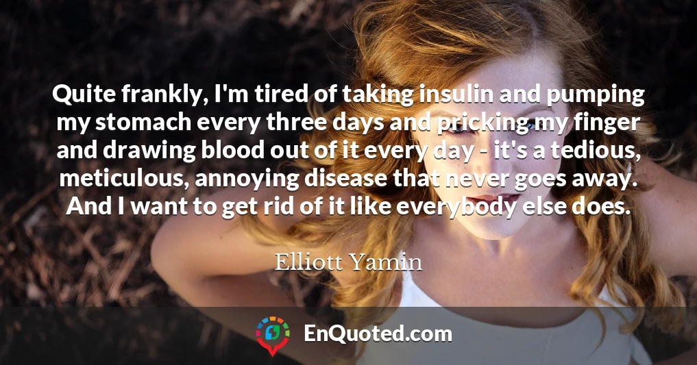 Quite frankly, I'm tired of taking insulin and pumping my stomach every three days and pricking my finger and drawing blood out of it every day - it's a tedious, meticulous, annoying disease that never goes away. And I want to get rid of it like everybody else does.