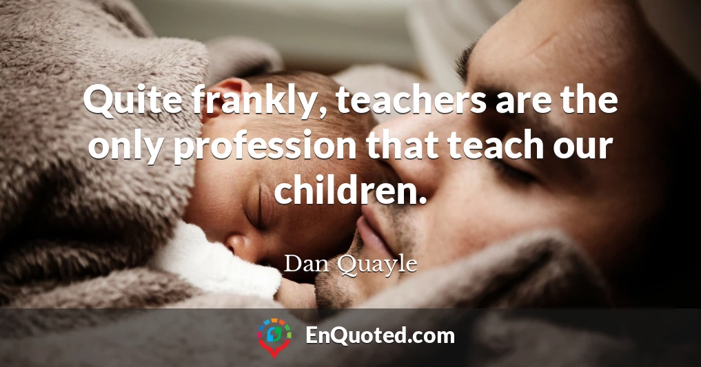 Quite frankly, teachers are the only profession that teach our children.