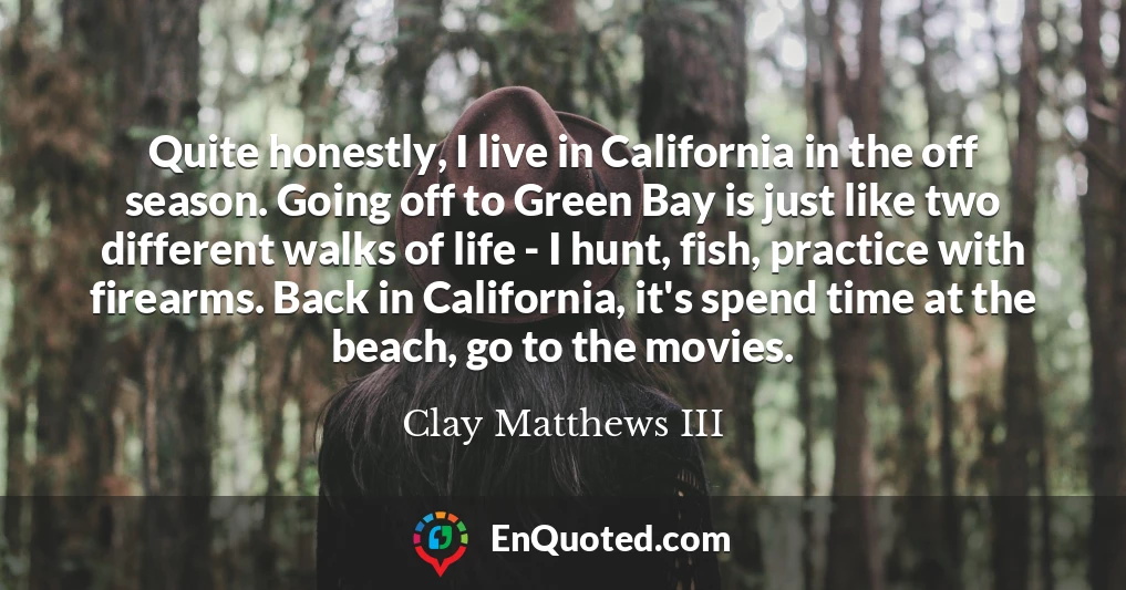 Quite honestly, I live in California in the off season. Going off to Green Bay is just like two different walks of life - I hunt, fish, practice with firearms. Back in California, it's spend time at the beach, go to the movies.