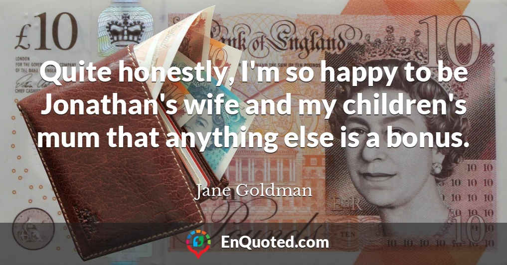 Quite honestly, I'm so happy to be Jonathan's wife and my children's mum that anything else is a bonus.