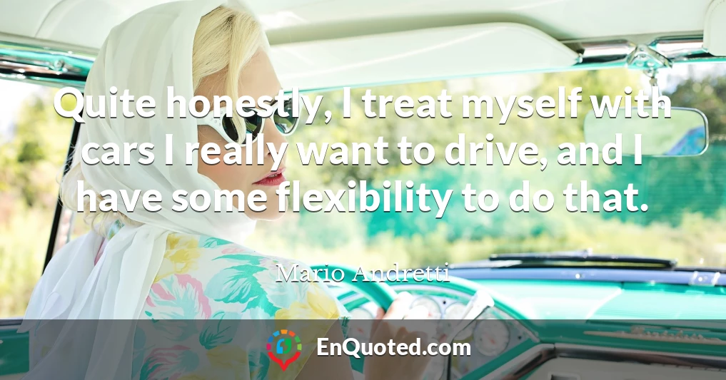 Quite honestly, I treat myself with cars I really want to drive, and I have some flexibility to do that.