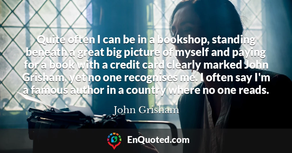 Quite often I can be in a bookshop, standing beneath a great big picture of myself and paying for a book with a credit card clearly marked John Grisham, yet no one recognises me. I often say I'm a famous author in a country where no one reads.