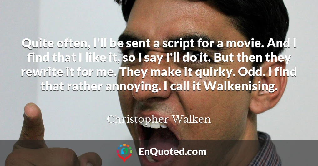 Quite often, I'll be sent a script for a movie. And I find that I like it, so I say I'll do it. But then they rewrite it for me. They make it quirky. Odd. I find that rather annoying. I call it Walkenising.