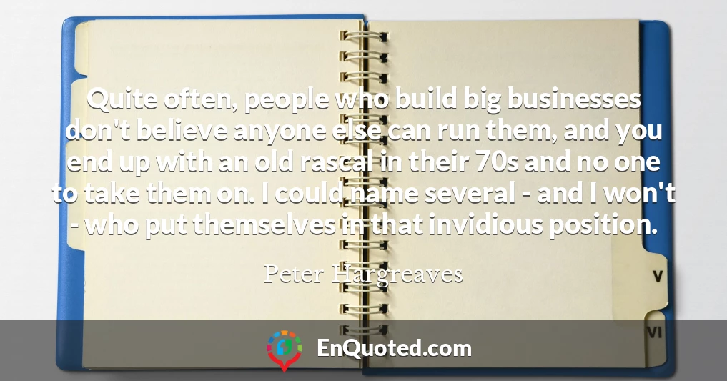 Quite often, people who build big businesses don't believe anyone else can run them, and you end up with an old rascal in their 70s and no one to take them on. I could name several - and I won't - who put themselves in that invidious position.