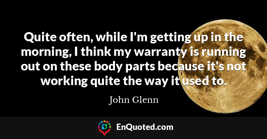 Quite often, while I'm getting up in the morning, I think my warranty is running out on these body parts because it's not working quite the way it used to.