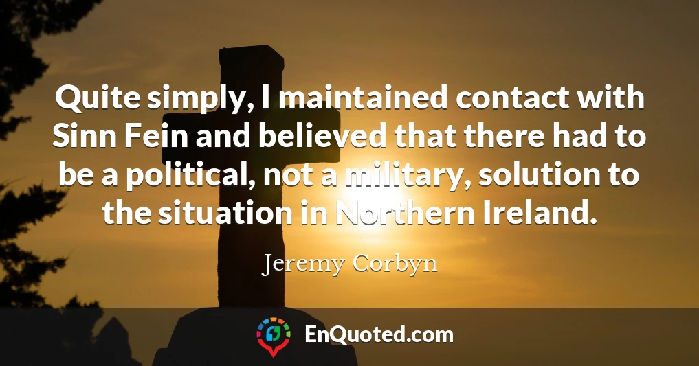Quite simply, I maintained contact with Sinn Fein and believed that there had to be a political, not a military, solution to the situation in Northern Ireland.