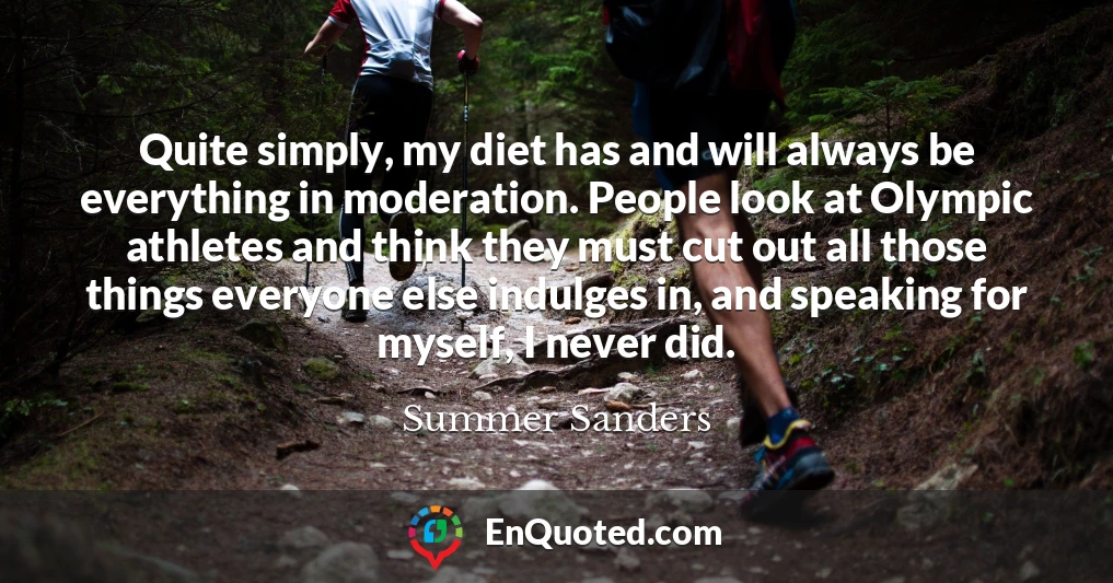 Quite simply, my diet has and will always be everything in moderation. People look at Olympic athletes and think they must cut out all those things everyone else indulges in, and speaking for myself, I never did.