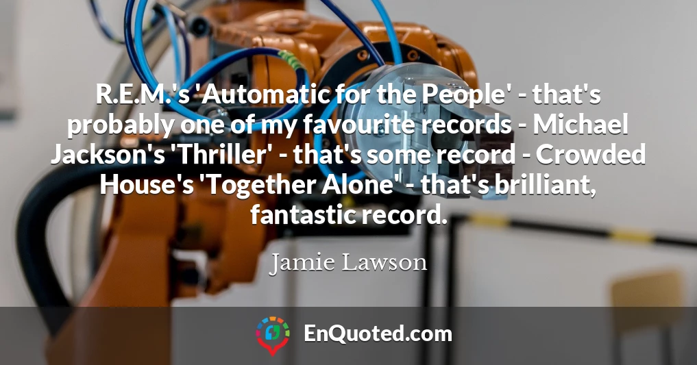 R.E.M.'s 'Automatic for the People' - that's probably one of my favourite records - Michael Jackson's 'Thriller' - that's some record - Crowded House's 'Together Alone' - that's brilliant, fantastic record.