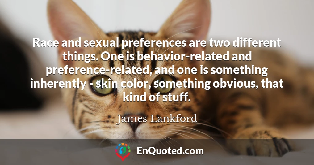 Race and sexual preferences are two different things. One is behavior-related and preference-related, and one is something inherently - skin color, something obvious, that kind of stuff.