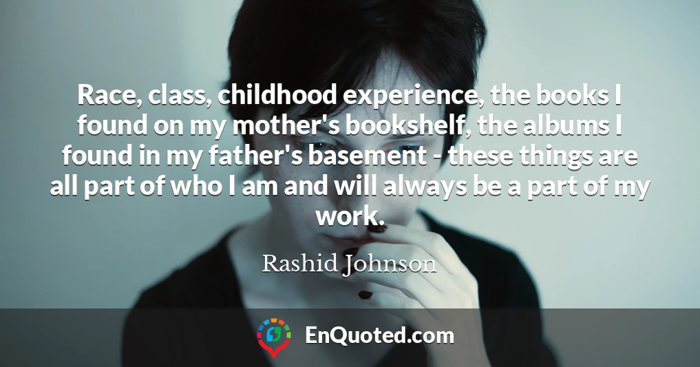 Race, class, childhood experience, the books I found on my mother's bookshelf, the albums I found in my father's basement - these things are all part of who I am and will always be a part of my work.