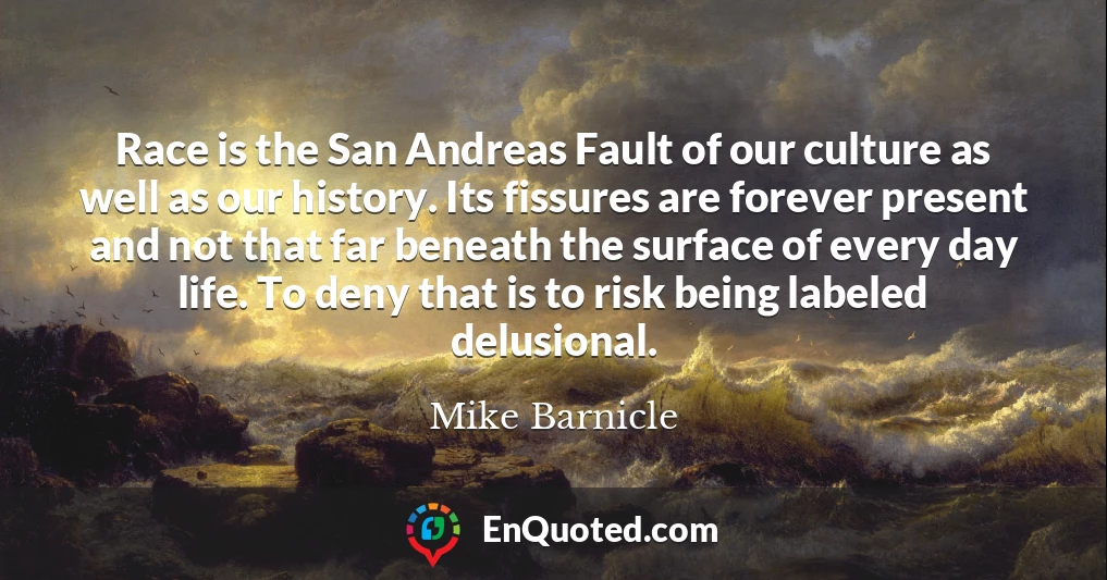 Race is the San Andreas Fault of our culture as well as our history. Its fissures are forever present and not that far beneath the surface of every day life. To deny that is to risk being labeled delusional.