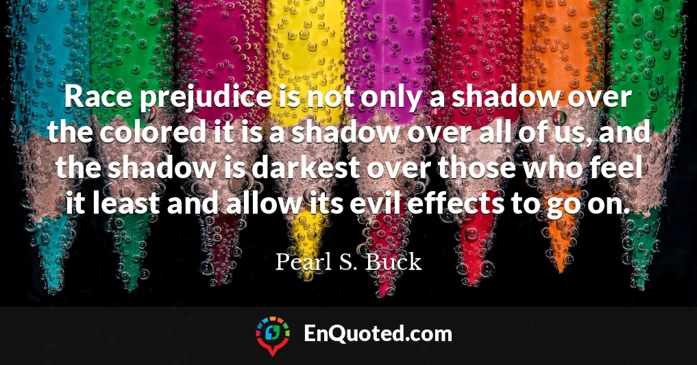 Race prejudice is not only a shadow over the colored it is a shadow over all of us, and the shadow is darkest over those who feel it least and allow its evil effects to go on.