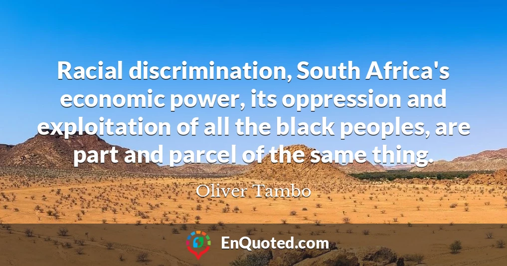 Racial discrimination, South Africa's economic power, its oppression and exploitation of all the black peoples, are part and parcel of the same thing.