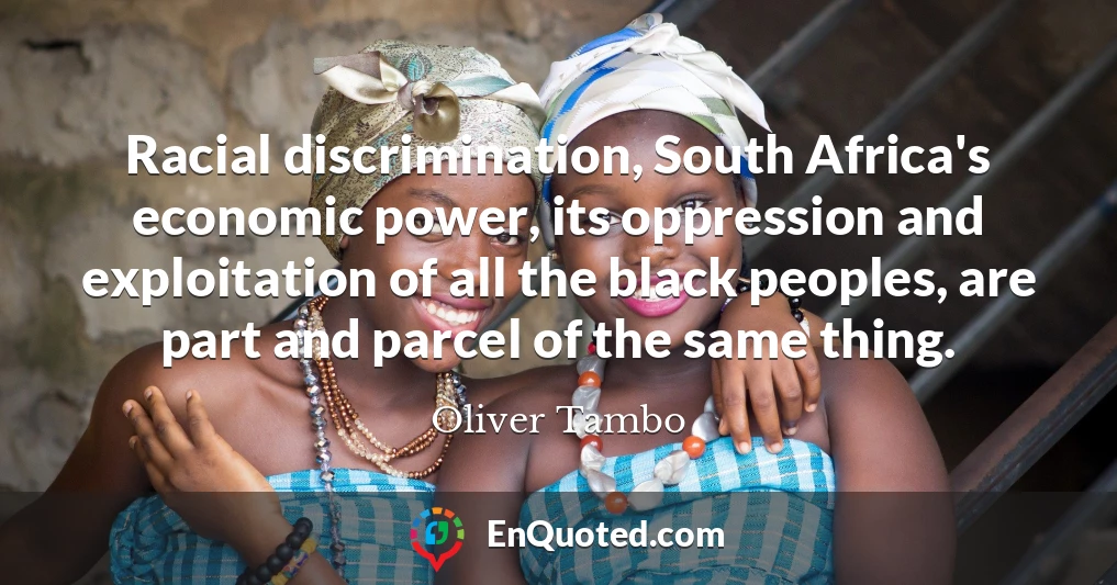 Racial discrimination, South Africa's economic power, its oppression and exploitation of all the black peoples, are part and parcel of the same thing.