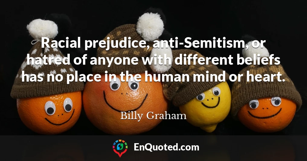 Racial prejudice, anti-Semitism, or hatred of anyone with different beliefs has no place in the human mind or heart.