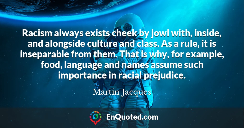 Racism always exists cheek by jowl with, inside, and alongside culture and class. As a rule, it is inseparable from them. That is why, for example, food, language and names assume such importance in racial prejudice.