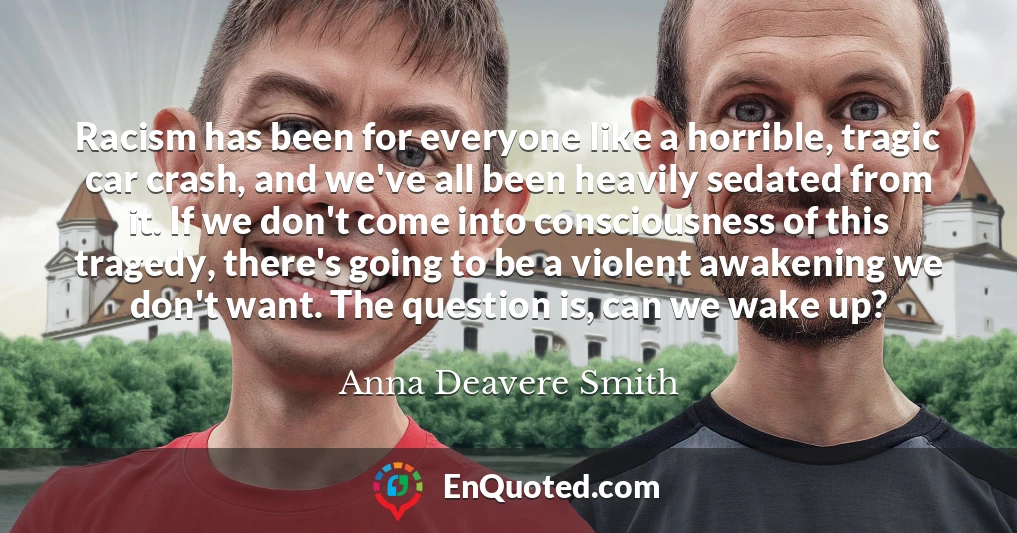 Racism has been for everyone like a horrible, tragic car crash, and we've all been heavily sedated from it. If we don't come into consciousness of this tragedy, there's going to be a violent awakening we don't want. The question is, can we wake up?