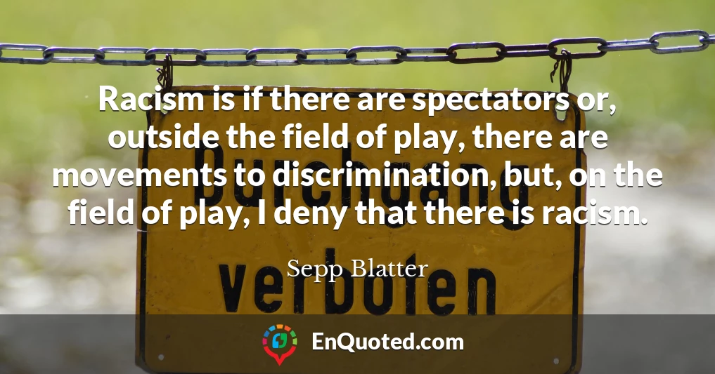 Racism is if there are spectators or, outside the field of play, there are movements to discrimination, but, on the field of play, I deny that there is racism.