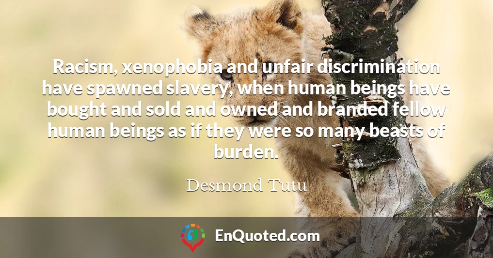 Racism, xenophobia and unfair discrimination have spawned slavery, when human beings have bought and sold and owned and branded fellow human beings as if they were so many beasts of burden.