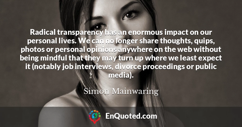 Radical transparency has an enormous impact on our personal lives. We can no longer share thoughts, quips, photos or personal opinions anywhere on the web without being mindful that they may turn up where we least expect it (notably job interviews, divorce proceedings or public media).