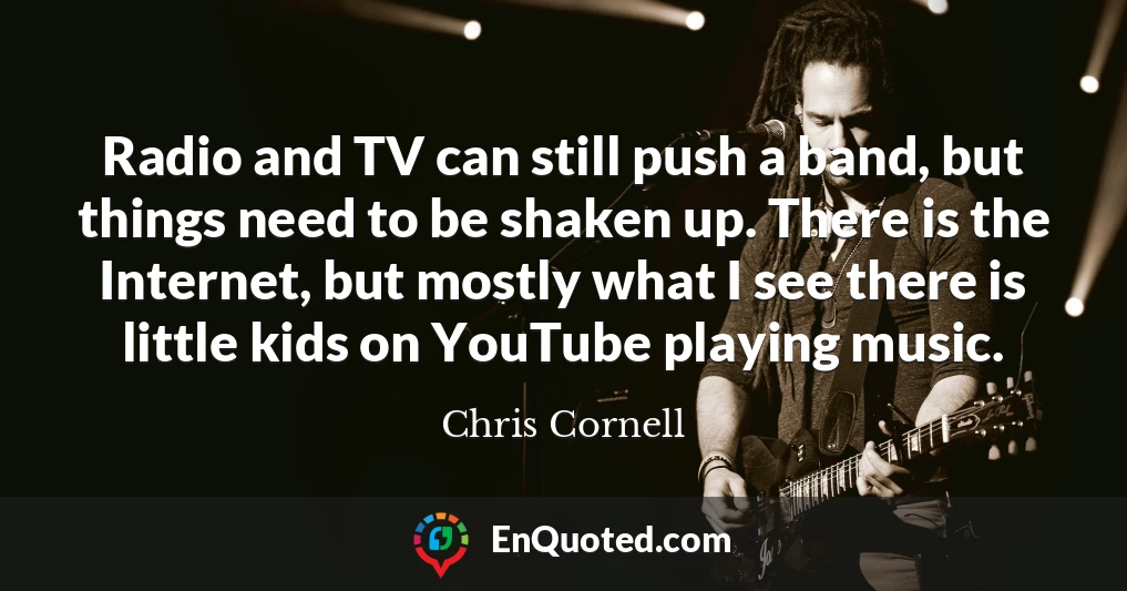 Radio and TV can still push a band, but things need to be shaken up. There is the Internet, but mostly what I see there is little kids on YouTube playing music.