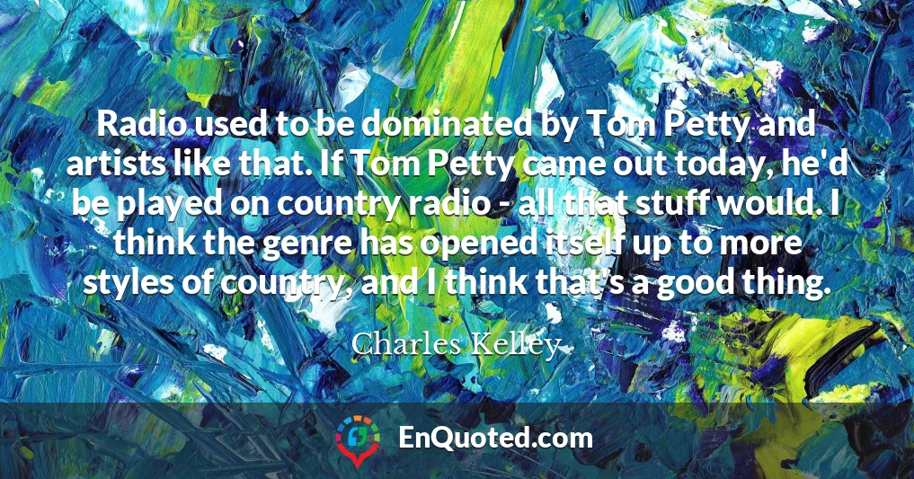 Radio used to be dominated by Tom Petty and artists like that. If Tom Petty came out today, he'd be played on country radio - all that stuff would. I think the genre has opened itself up to more styles of country, and I think that's a good thing.