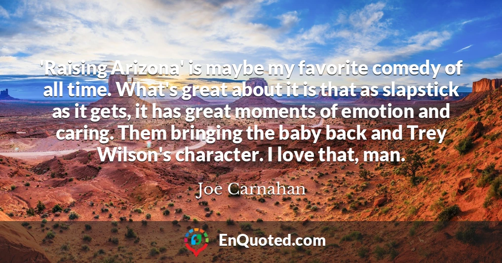 'Raising Arizona' is maybe my favorite comedy of all time. What's great about it is that as slapstick as it gets, it has great moments of emotion and caring. Them bringing the baby back and Trey Wilson's character. I love that, man.