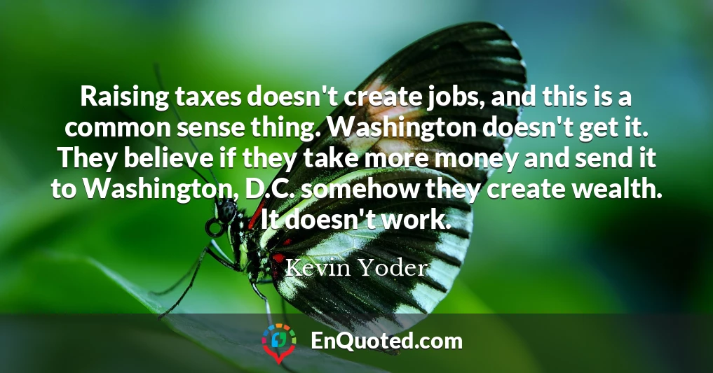Raising taxes doesn't create jobs, and this is a common sense thing. Washington doesn't get it. They believe if they take more money and send it to Washington, D.C. somehow they create wealth. It doesn't work.