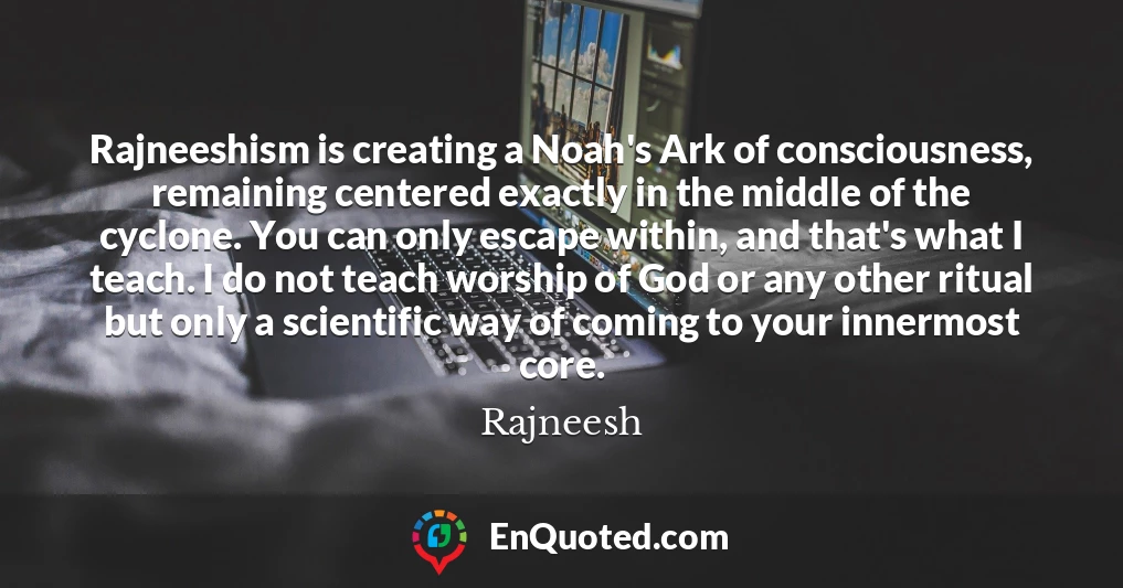 Rajneeshism is creating a Noah's Ark of consciousness, remaining centered exactly in the middle of the cyclone. You can only escape within, and that's what I teach. I do not teach worship of God or any other ritual but only a scientific way of coming to your innermost core.