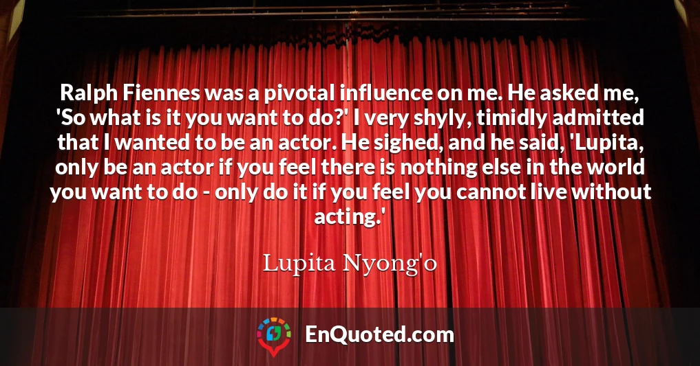 Ralph Fiennes was a pivotal influence on me. He asked me, 'So what is it you want to do?' I very shyly, timidly admitted that I wanted to be an actor. He sighed, and he said, 'Lupita, only be an actor if you feel there is nothing else in the world you want to do - only do it if you feel you cannot live without acting.'