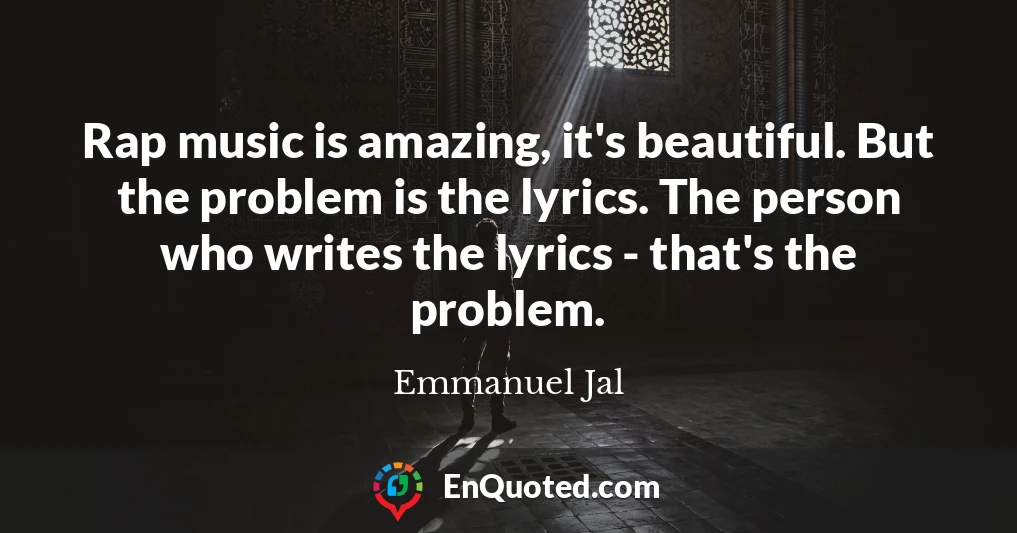 Rap music is amazing, it's beautiful. But the problem is the lyrics. The person who writes the lyrics - that's the problem.