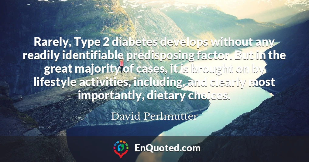 Rarely, Type 2 diabetes develops without any readily identifiable predisposing factor. But in the great majority of cases, it is brought on by lifestyle activities, including, and clearly most importantly, dietary choices.